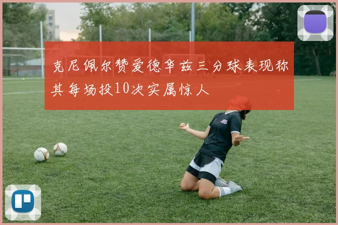 克尼佩尔赞爱德华兹三分球表现称其每场投10次实属惊人