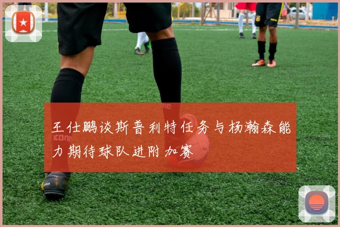 王仕鹏谈斯普利特任务与杨瀚森能力期待球队进附加赛