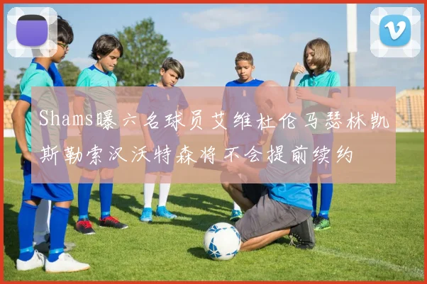 Shams曝六名球员艾维杜伦马瑟林凯斯勒索汉沃特森将不会提前续约