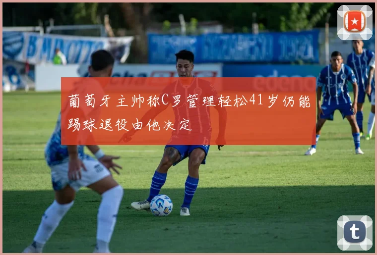 葡萄牙主帅称C罗管理轻松41岁仍能踢球退役由他决定