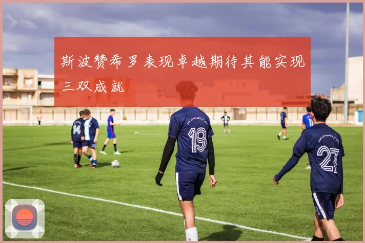 斯波赞希罗表现卓越期待其能实现三双成就