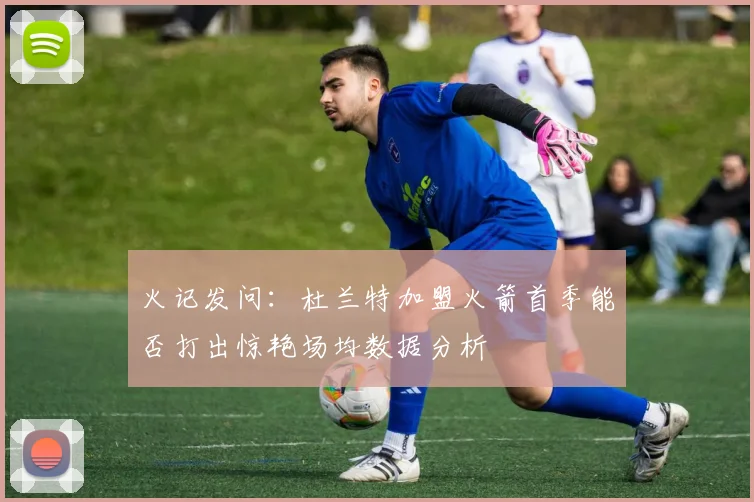 火记发问:杜兰特加盟火箭首季能否打出惊艳场均数据分析