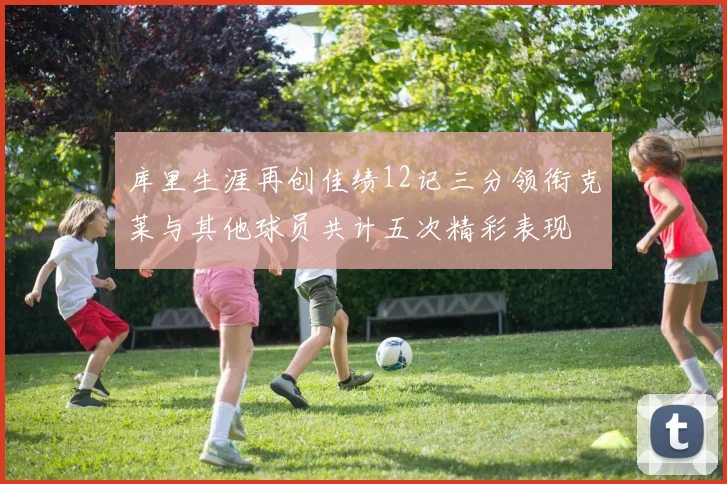 库里生涯再创佳绩12记三分领衔克莱与其他球员共计五次精彩表现