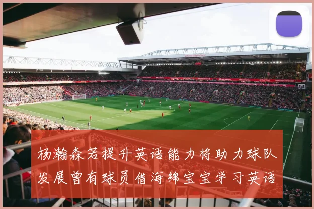 杨瀚森若提升英语能力将助力球队发展曾有球员借海绵宝宝学习英语技巧