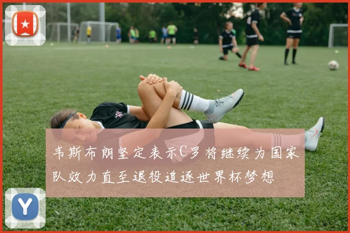 韦斯布朗坚定表示C罗将继续为国家队效力直至退役追逐世界杯梦想