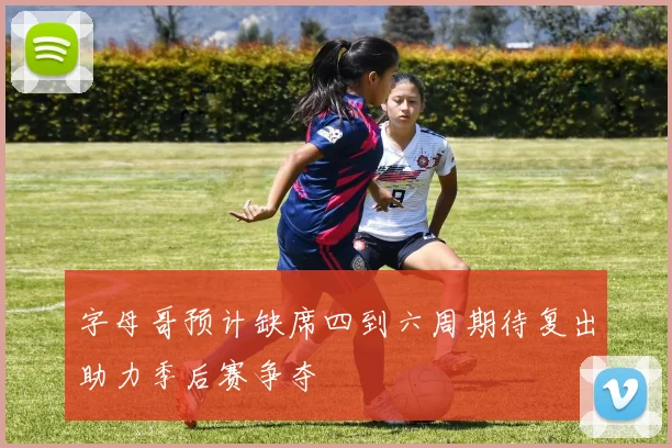 字母哥预计缺席四到六周期待复出助力季后赛争夺