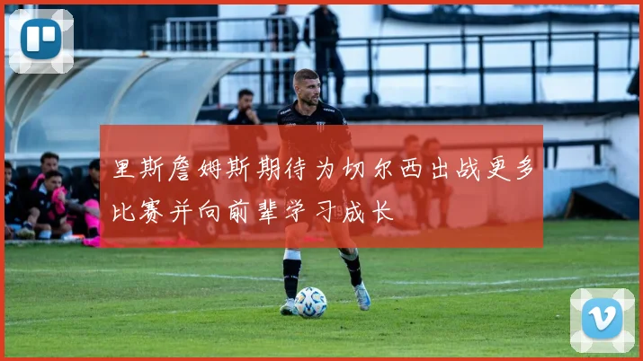 里斯詹姆斯期待为切尔西出战更多比赛并向前辈学习成长