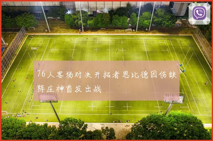 76人客场对决开拓者恩比德因伤缺阵庄神首发出战