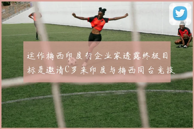 运作梅西印度行企业家透露终极目标是邀请C罗来印度与梅西同台竞技
