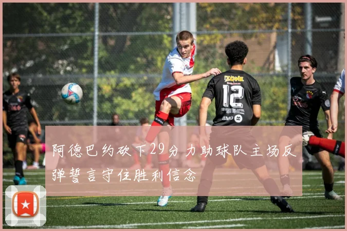 阿德巴约砍下29分力助球队主场反弹誓言守住胜利信念