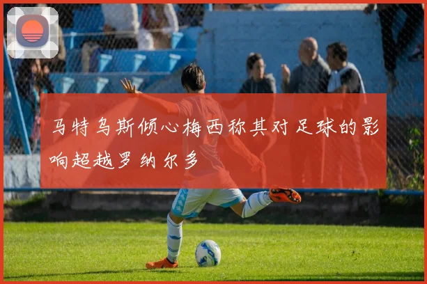 马特乌斯倾心梅西称其对足球的影响超越罗纳尔多