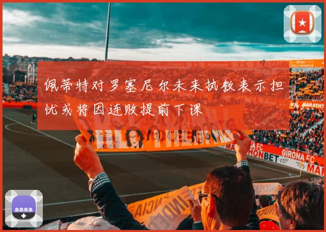 佩蒂特对罗塞尼尔未来执教表示担忧或将因连败提前下课