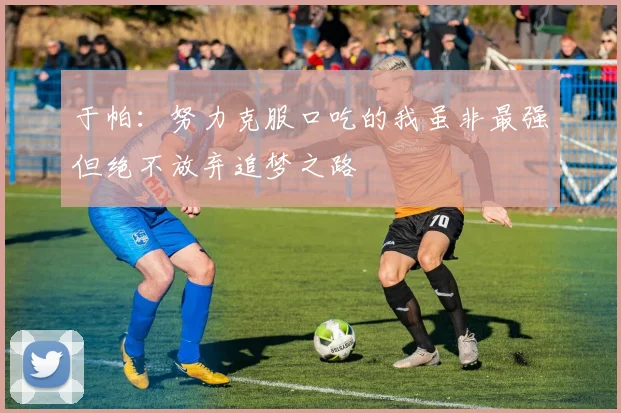 于帕：努力克服口吃的我虽非最强但绝不放弃追梦之路
