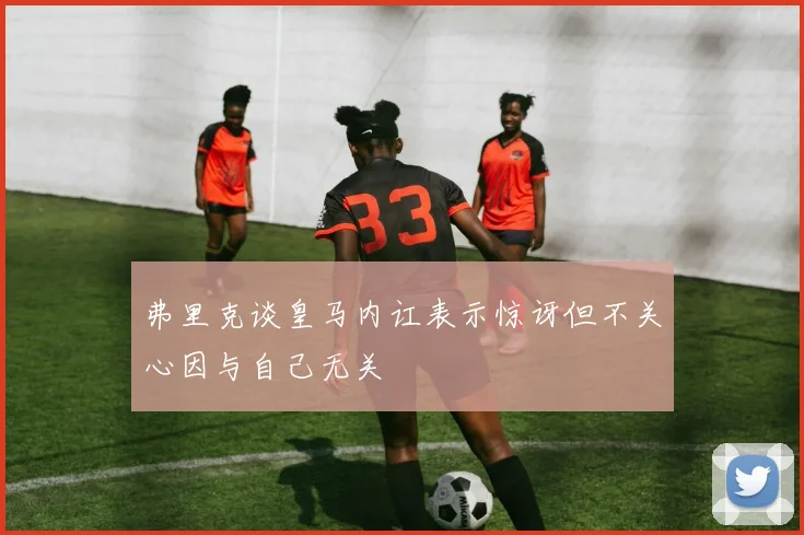 弗里克谈皇马内讧表示惊讶但不关心因与自己无关