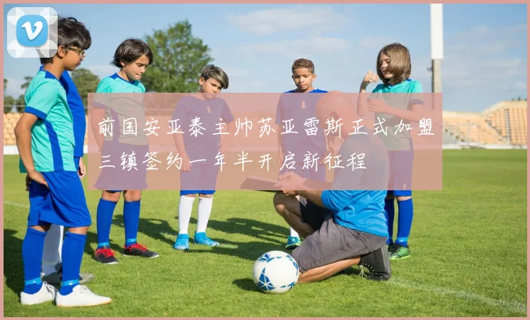 前国安亚泰主帅苏亚雷斯正式加盟三镇签约一年半开启新征程
