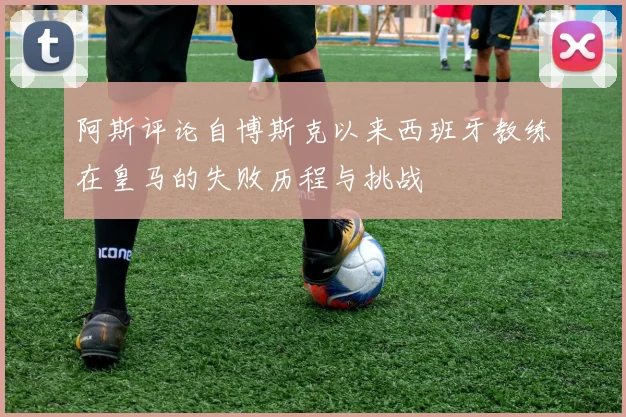 阿斯评论自博斯克以来西班牙教练在皇马的失败历程与挑战